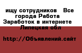 ищу сотрудников - Все города Работа » Заработок в интернете   . Липецкая обл.